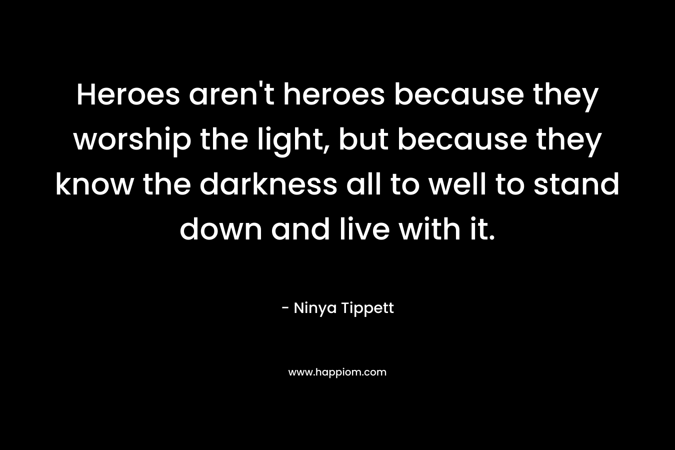 Heroes aren’t heroes because they worship the light, but because they know the darkness all to well to stand down and live with it. – Ninya Tippett