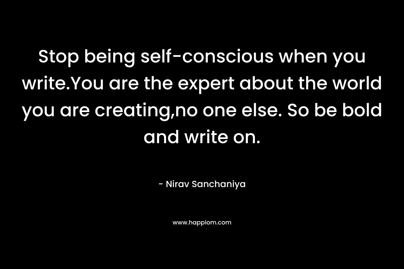 Stop being self-conscious when you write.You are the expert about the world you are creating,no one else. So be bold and write on.