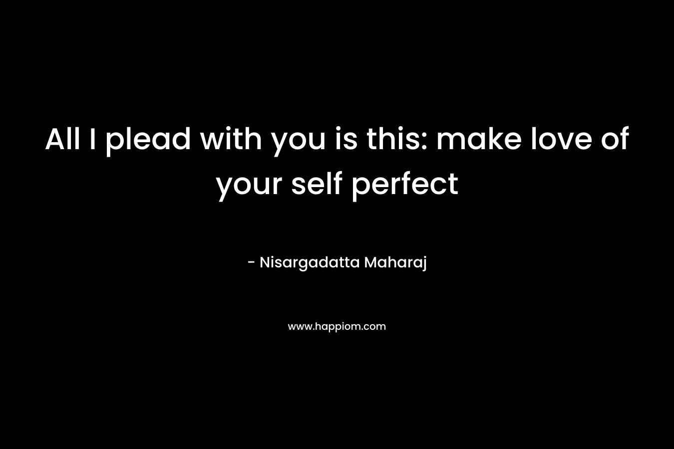 All I plead with you is this: make love of your self perfect