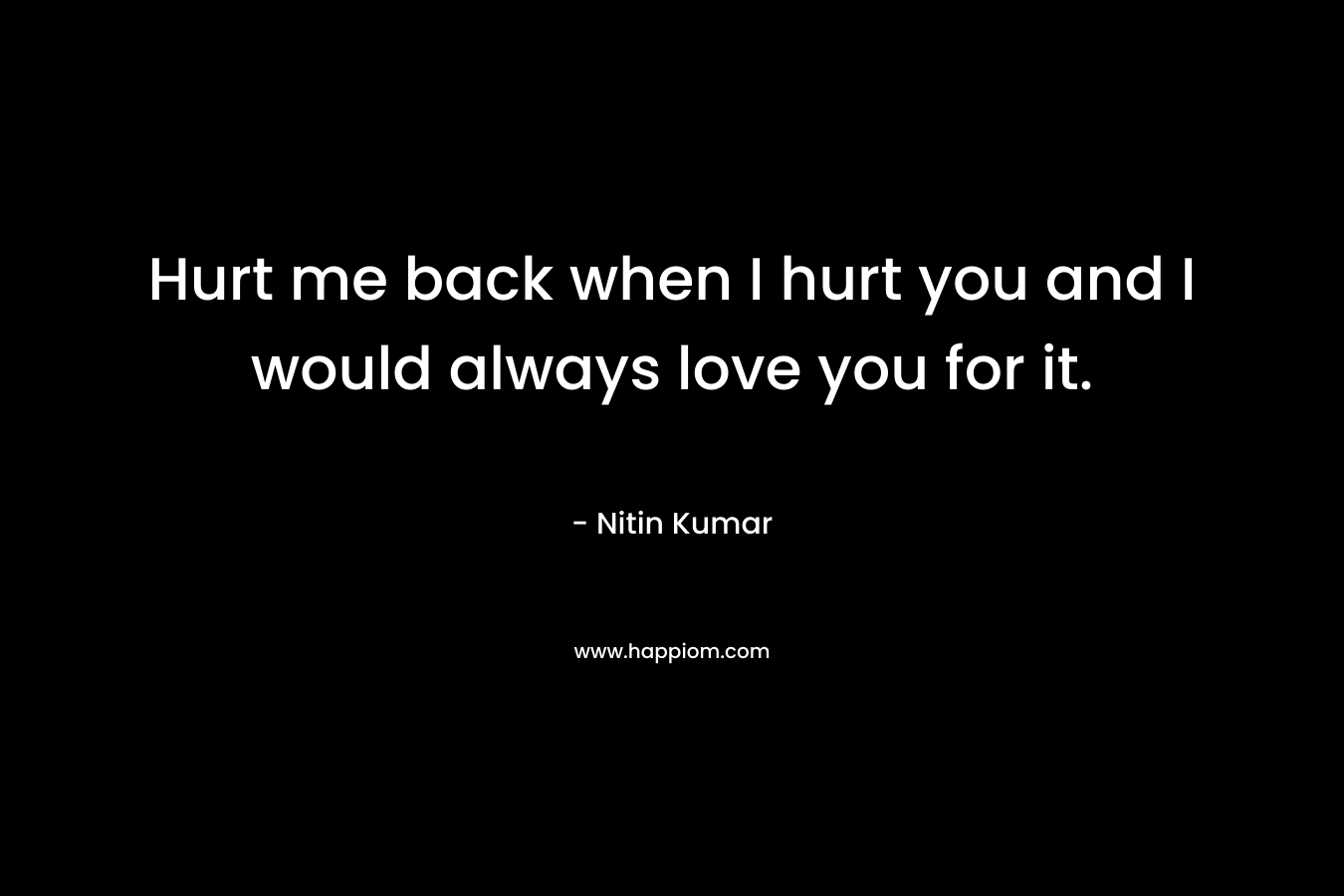Hurt me back when I hurt you and I would always love you for it.