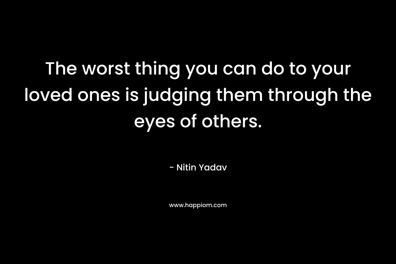The worst thing you can do to your loved ones is judging them through the eyes of others. – Nitin Yadav