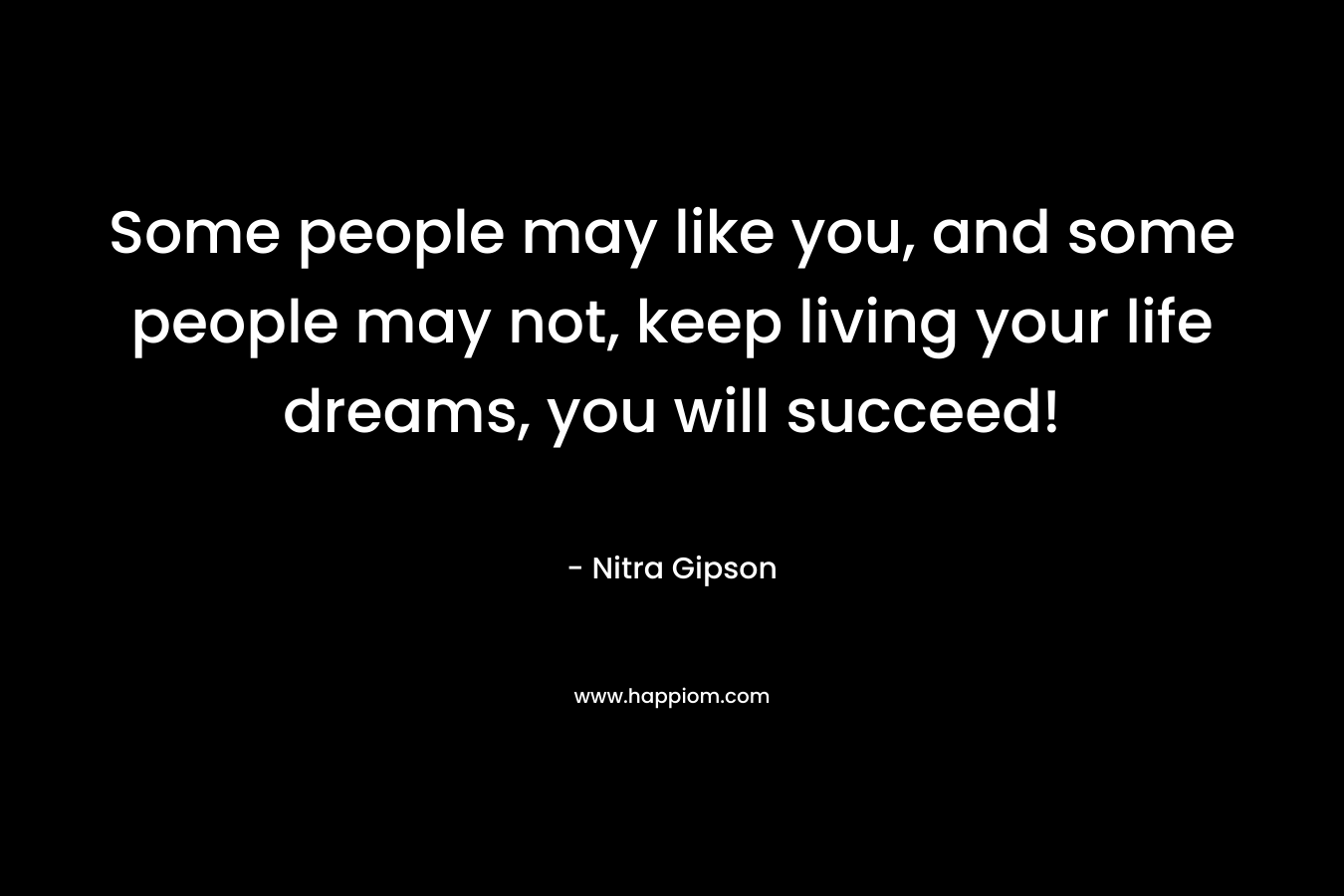 Some people may like you, and some people may not, keep living your life dreams, you will succeed!