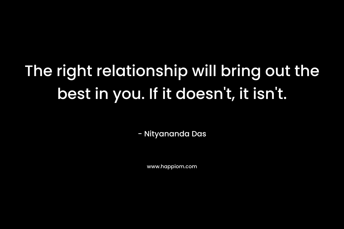 The right relationship will bring out the best in you. If it doesn’t, it isn’t. – Nityananda Das
