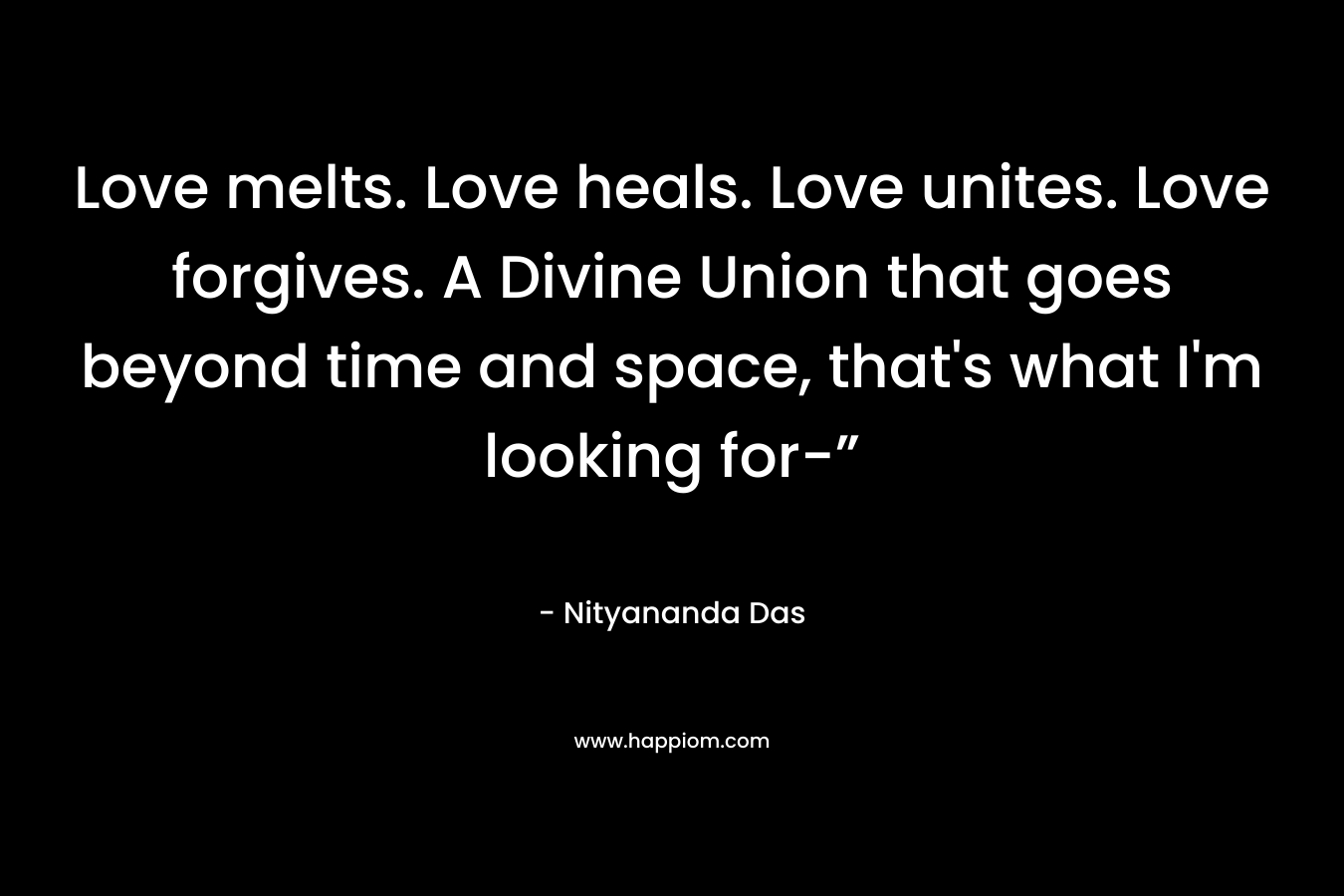 Love melts. Love heals. Love unites. Love forgives. A Divine Union that goes beyond time and space, that’s what I’m looking for-” – Nityananda Das