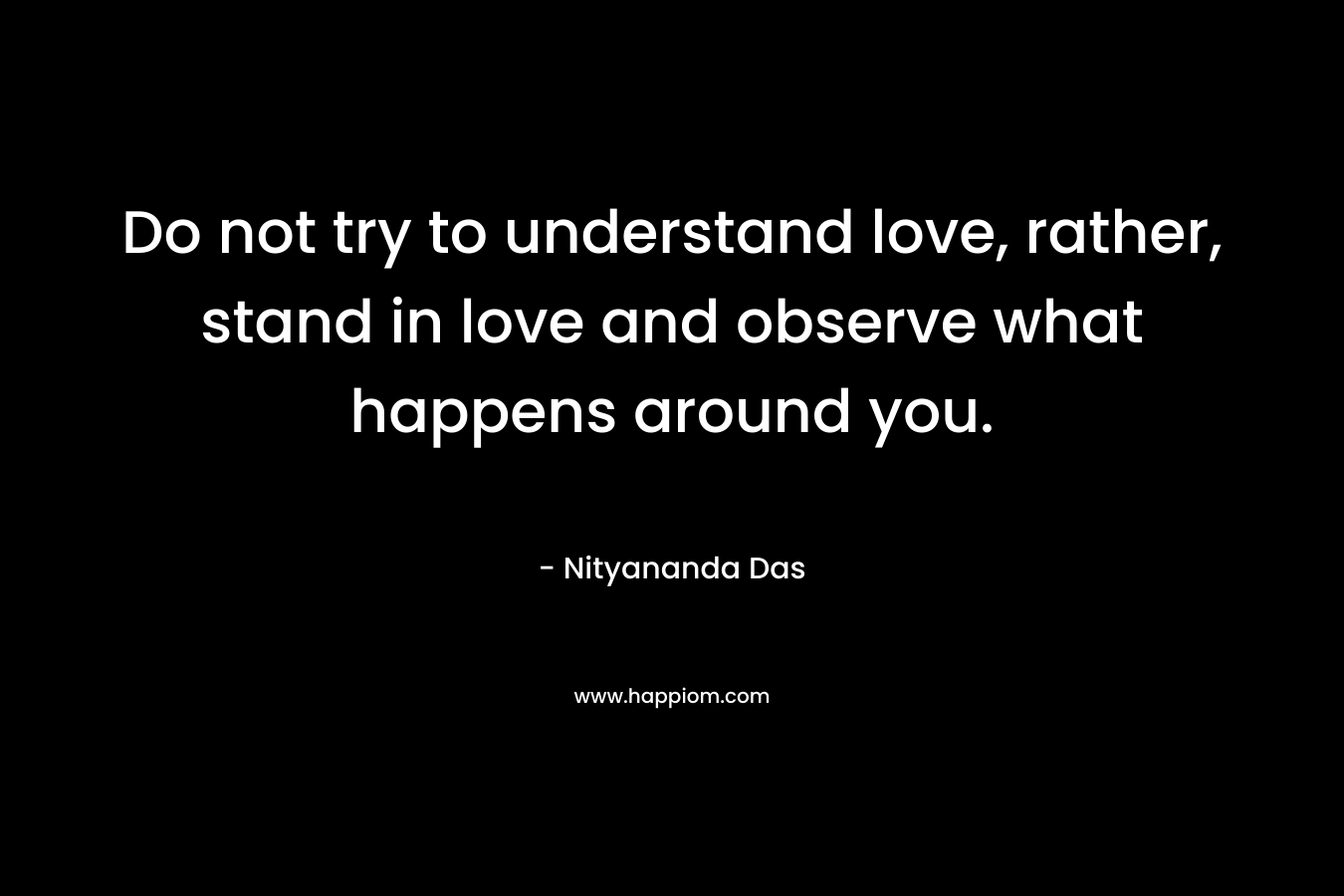 Do not try to understand love, rather, stand in love and observe what happens around you. – Nityananda Das