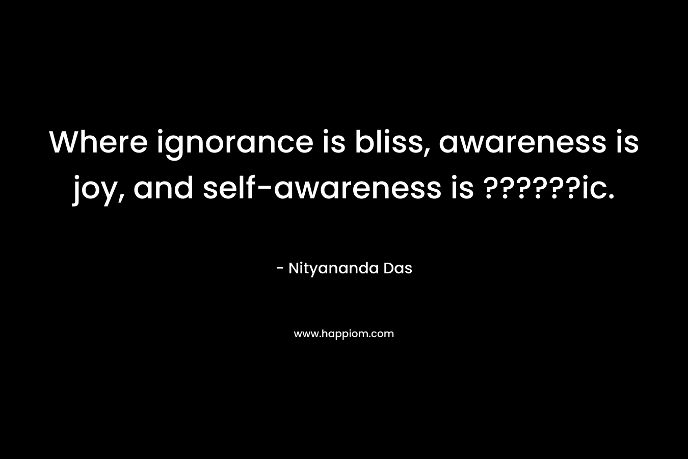 Where ignorance is bliss, awareness is joy, and self-awareness is ??????ic.