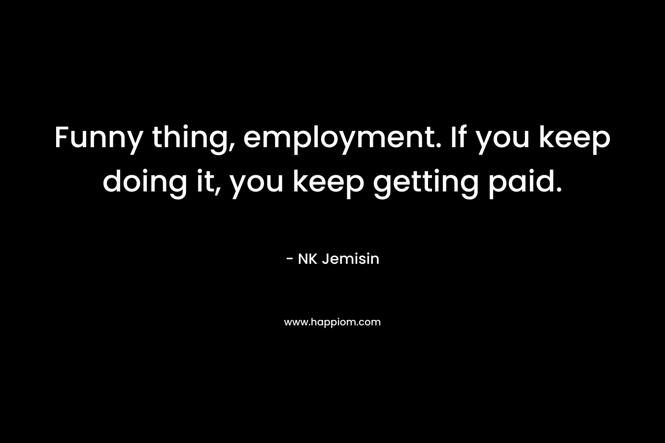 Funny thing, employment. If you keep doing it, you keep getting paid. – NK Jemisin