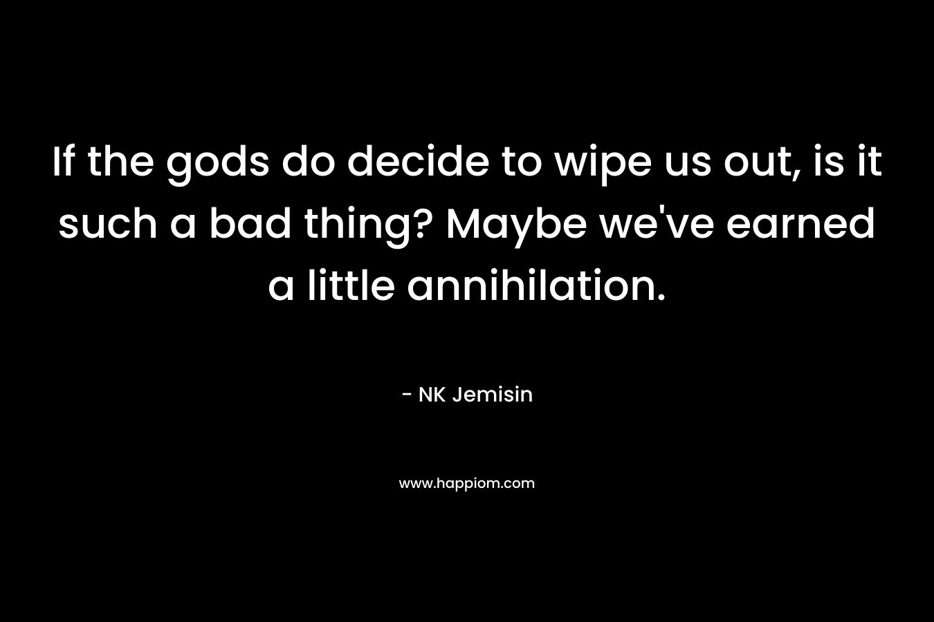 If the gods do decide to wipe us out, is it such a bad thing? Maybe we’ve earned a little annihilation. – NK Jemisin