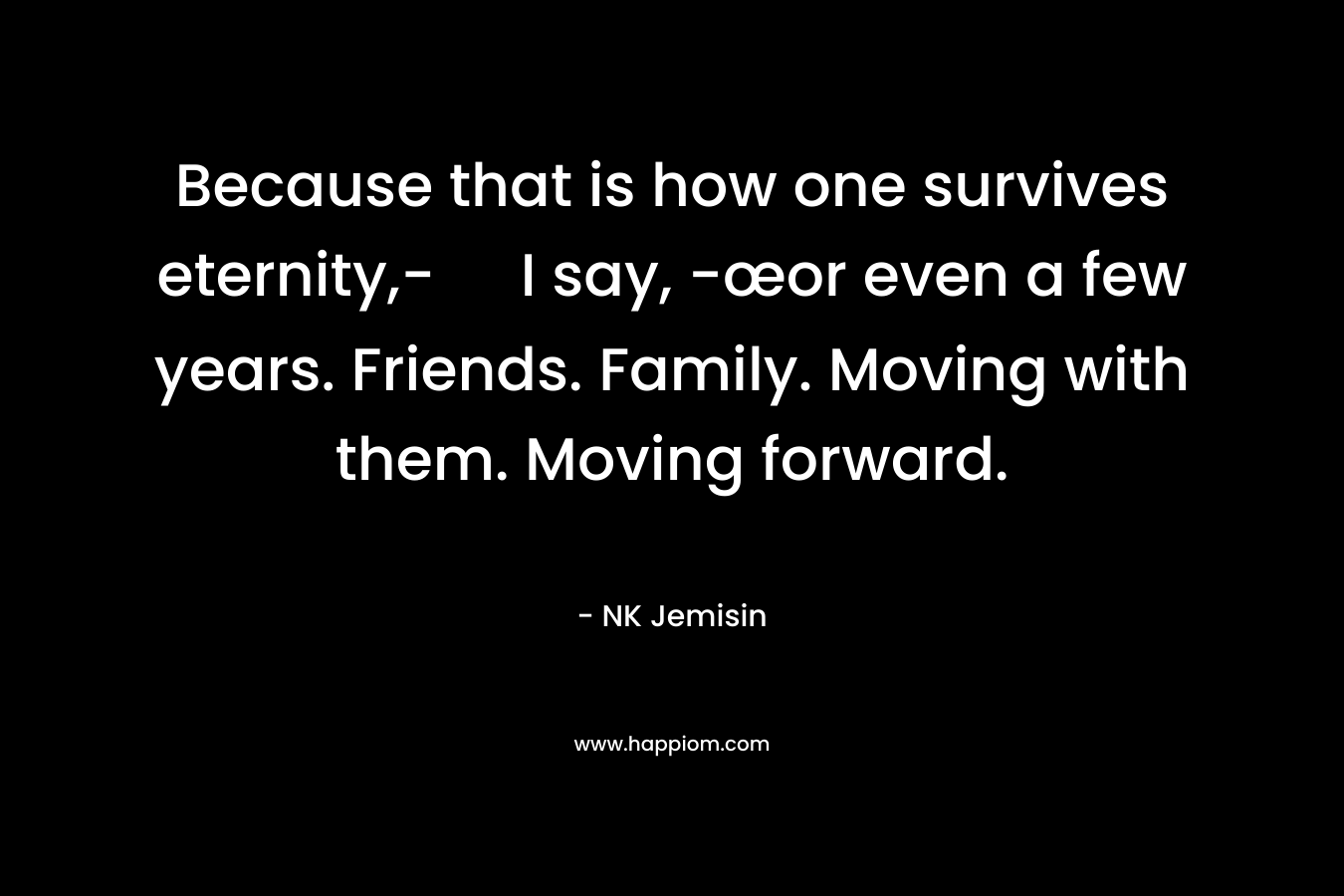 Because that is how one survives eternity,- I say, -œor even a few years. Friends. Family. Moving with them. Moving forward.