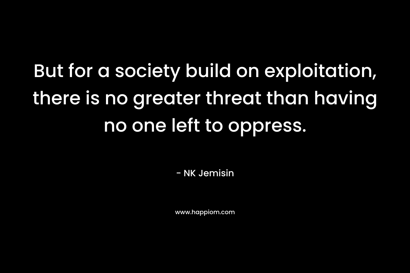 But for a society build on exploitation, there is no greater threat than having no one left to oppress. – NK Jemisin