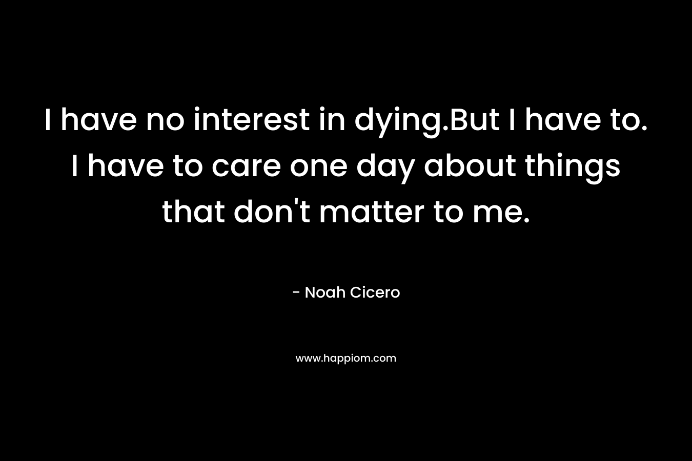 I have no interest in dying.But I have to. I have to care one day about things that don’t matter to me. – Noah Cicero