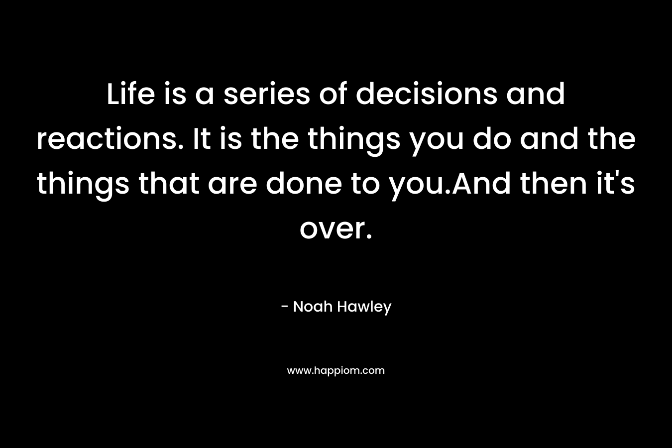 Life is a series of decisions and reactions. It is the things you do and the things that are done to you.And then it’s over. – Noah Hawley