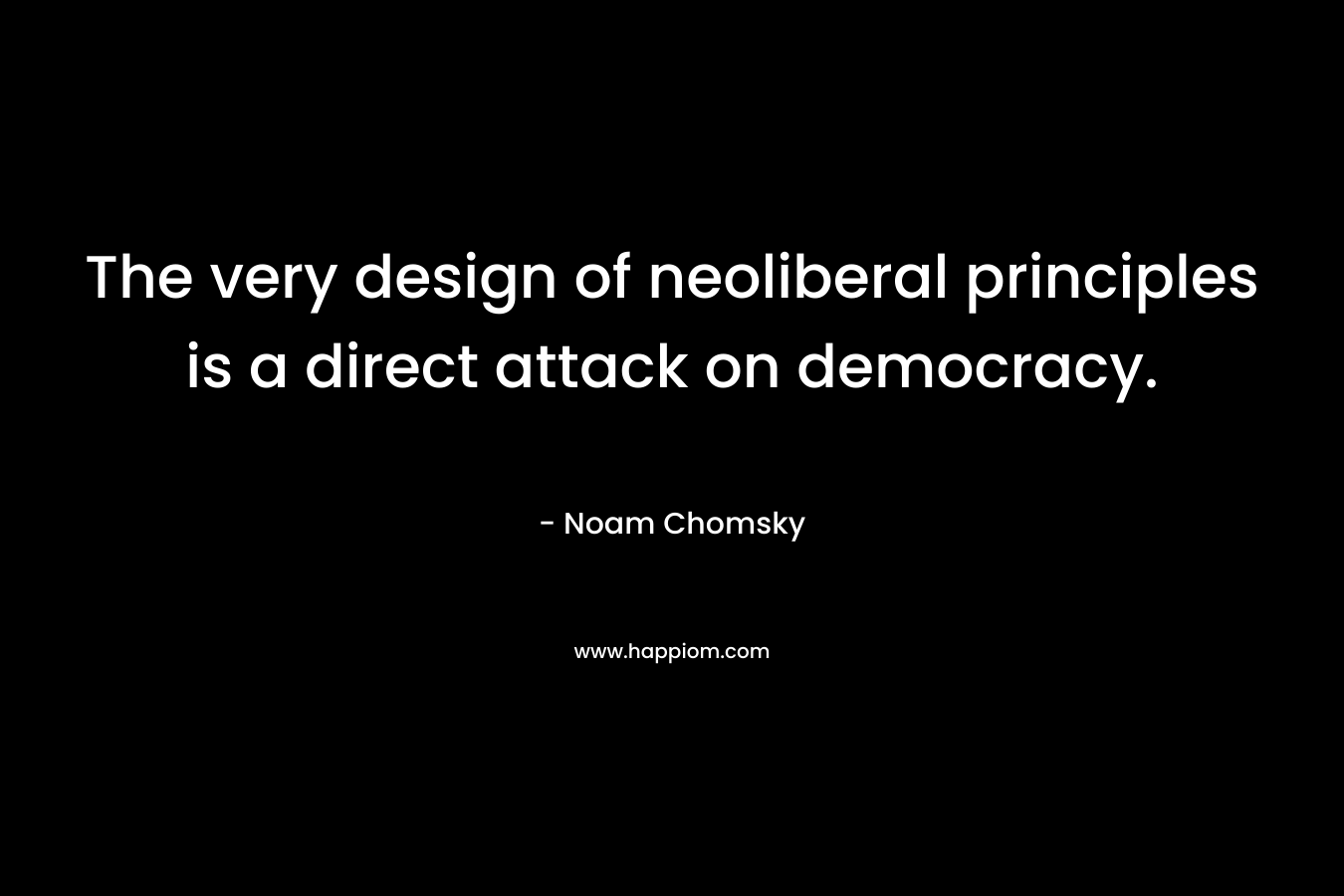 The very design of neoliberal principles is a direct attack on democracy. – Noam Chomsky