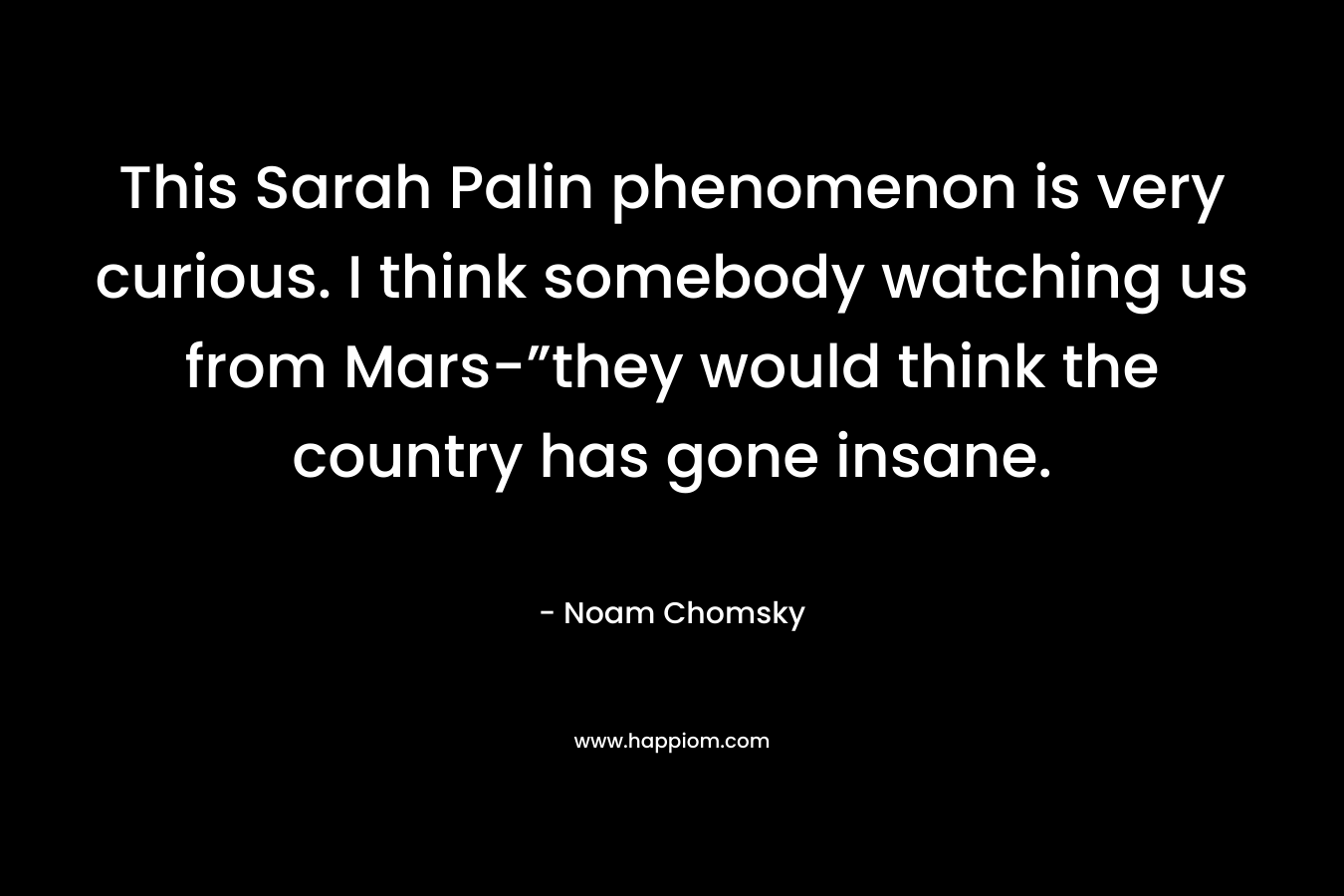 This Sarah Palin phenomenon is very curious. I think somebody watching us from Mars-”they would think the country has gone insane. – Noam Chomsky
