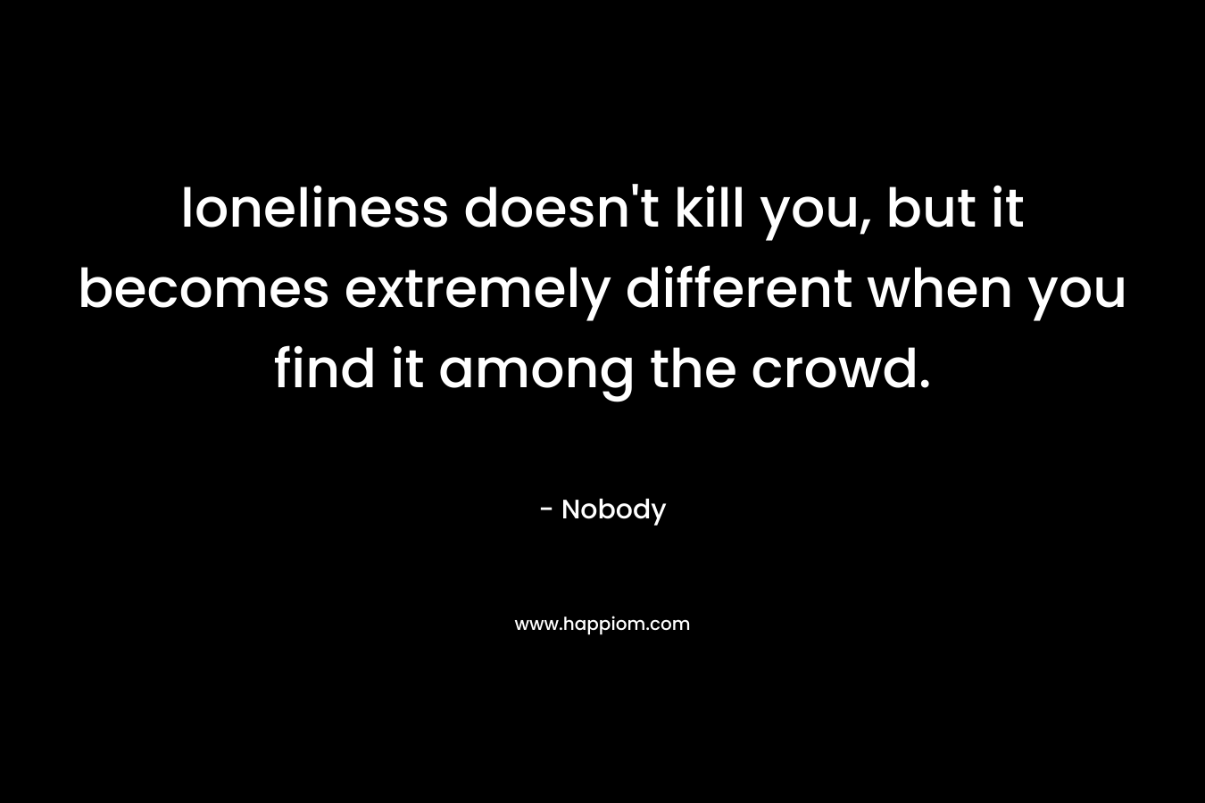 loneliness doesn’t kill you, but it becomes extremely different when you find it among the crowd. – Nobody
