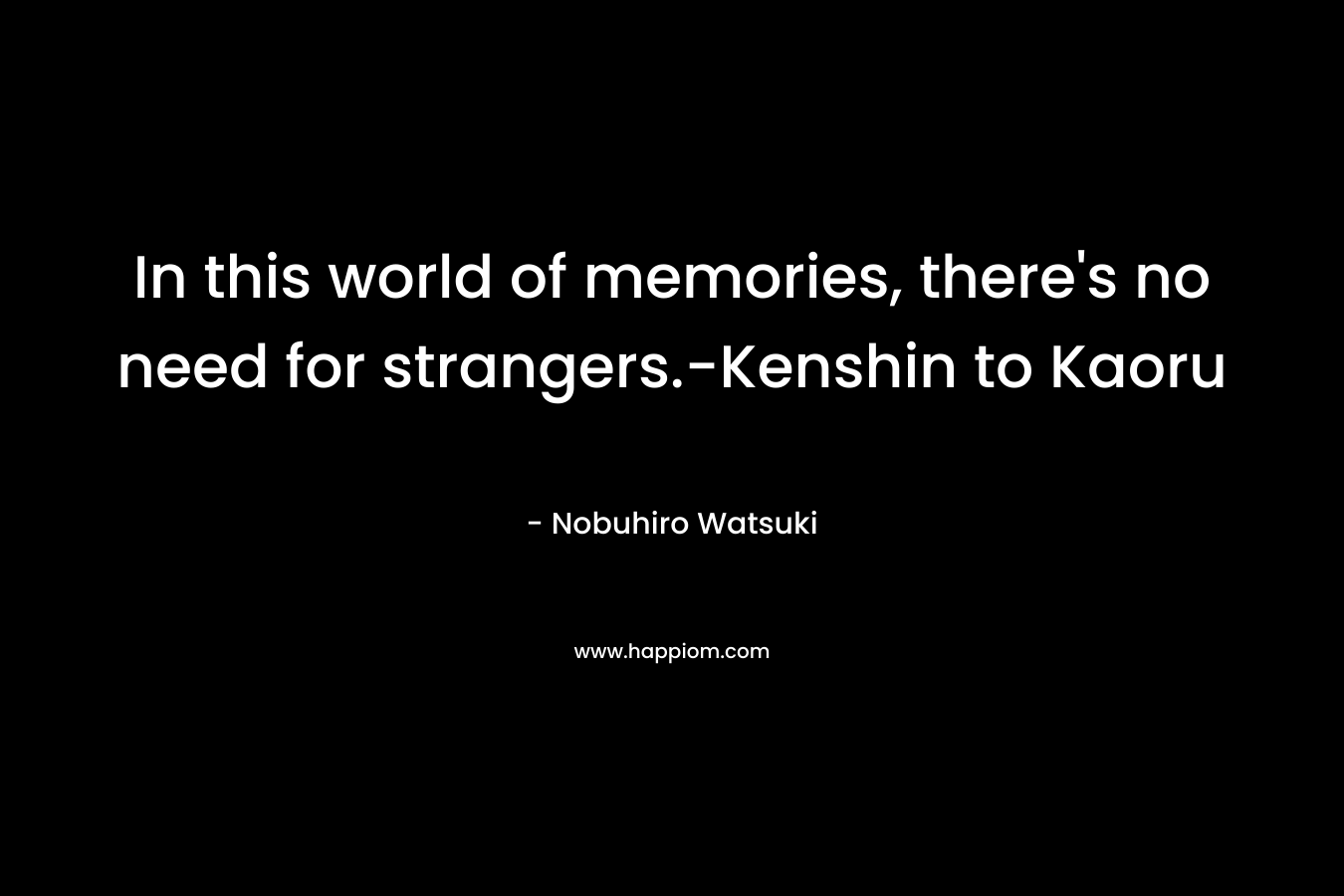 In this world of memories, there’s no need for strangers.-Kenshin to Kaoru – Nobuhiro Watsuki