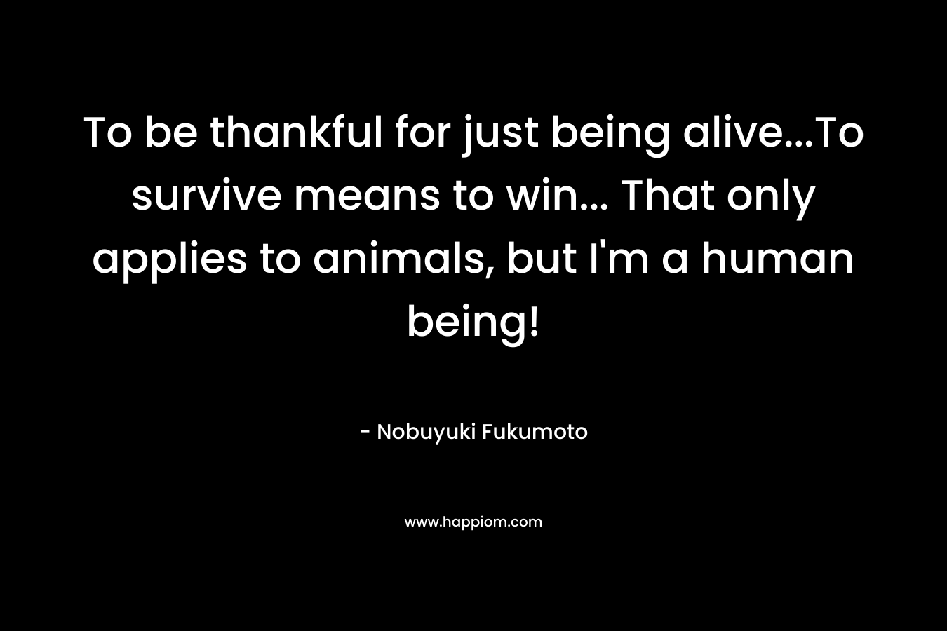 To be thankful for just being alive…To survive means to win… That only applies to animals, but I’m a human being! – Nobuyuki Fukumoto