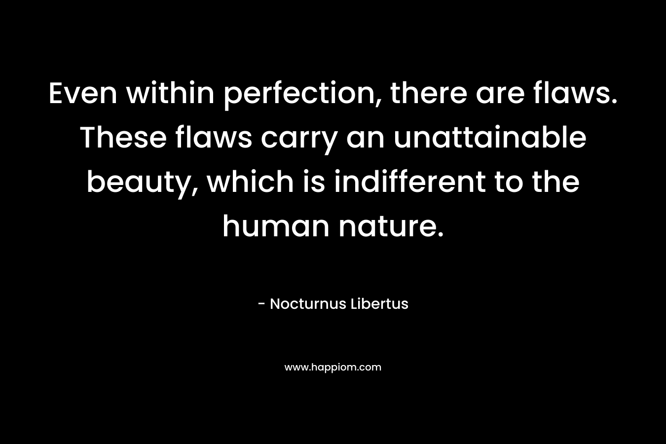 Even within perfection, there are flaws. These flaws carry an unattainable beauty, which is indifferent to the human nature.