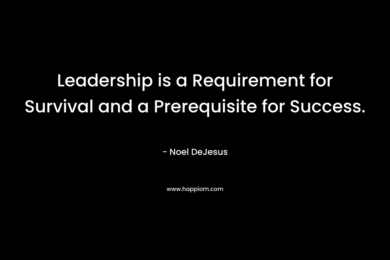 Leadership is a Requirement for Survival and a Prerequisite for Success. – Noel DeJesus