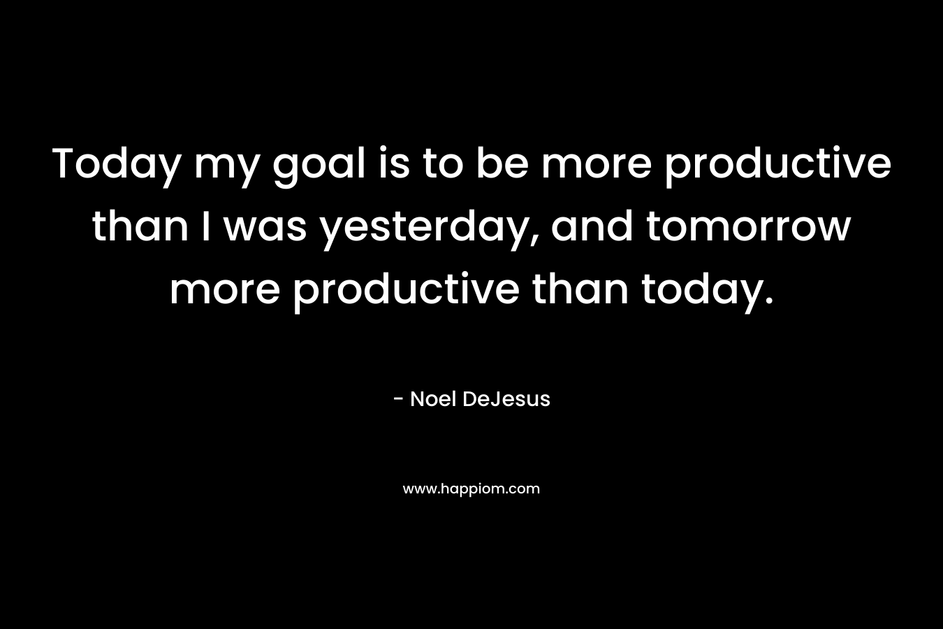 Today my goal is to be more productive than I was yesterday, and tomorrow more productive than today.
