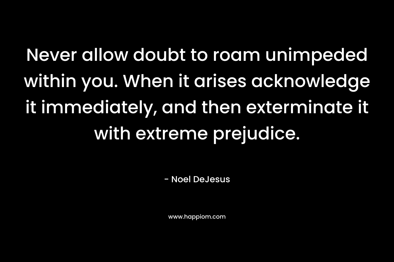 Never allow doubt to roam unimpeded within you. When it arises acknowledge it immediately, and then exterminate it with extreme prejudice. – Noel DeJesus