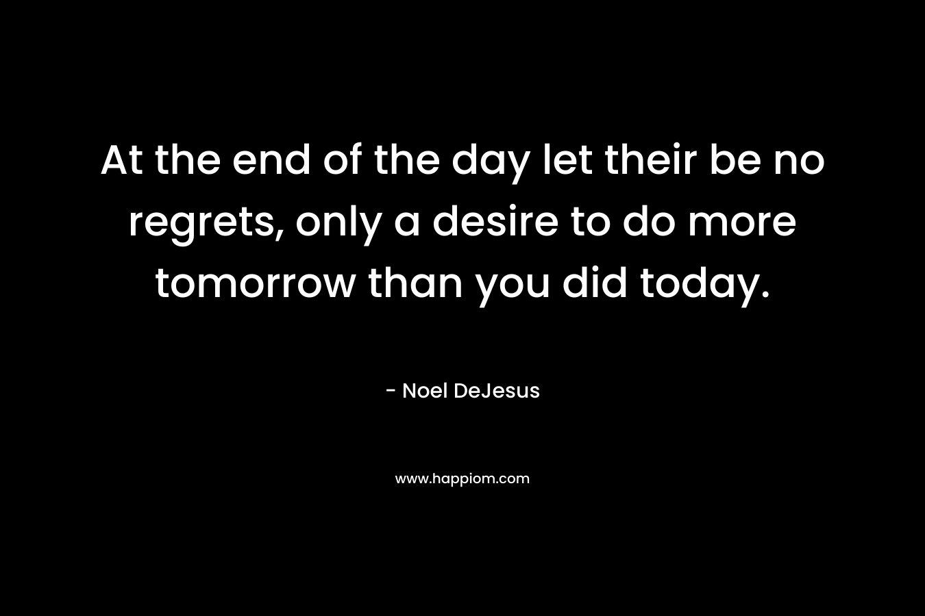 At the end of the day let their be no regrets, only a desire to do more tomorrow than you did today. – Noel DeJesus