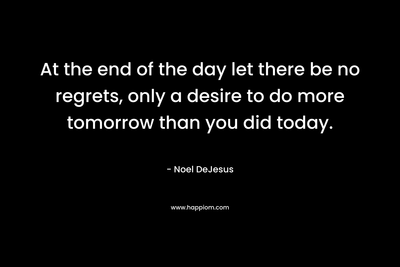 At the end of the day let there be no regrets, only a desire to do more tomorrow than you did today. – Noel DeJesus