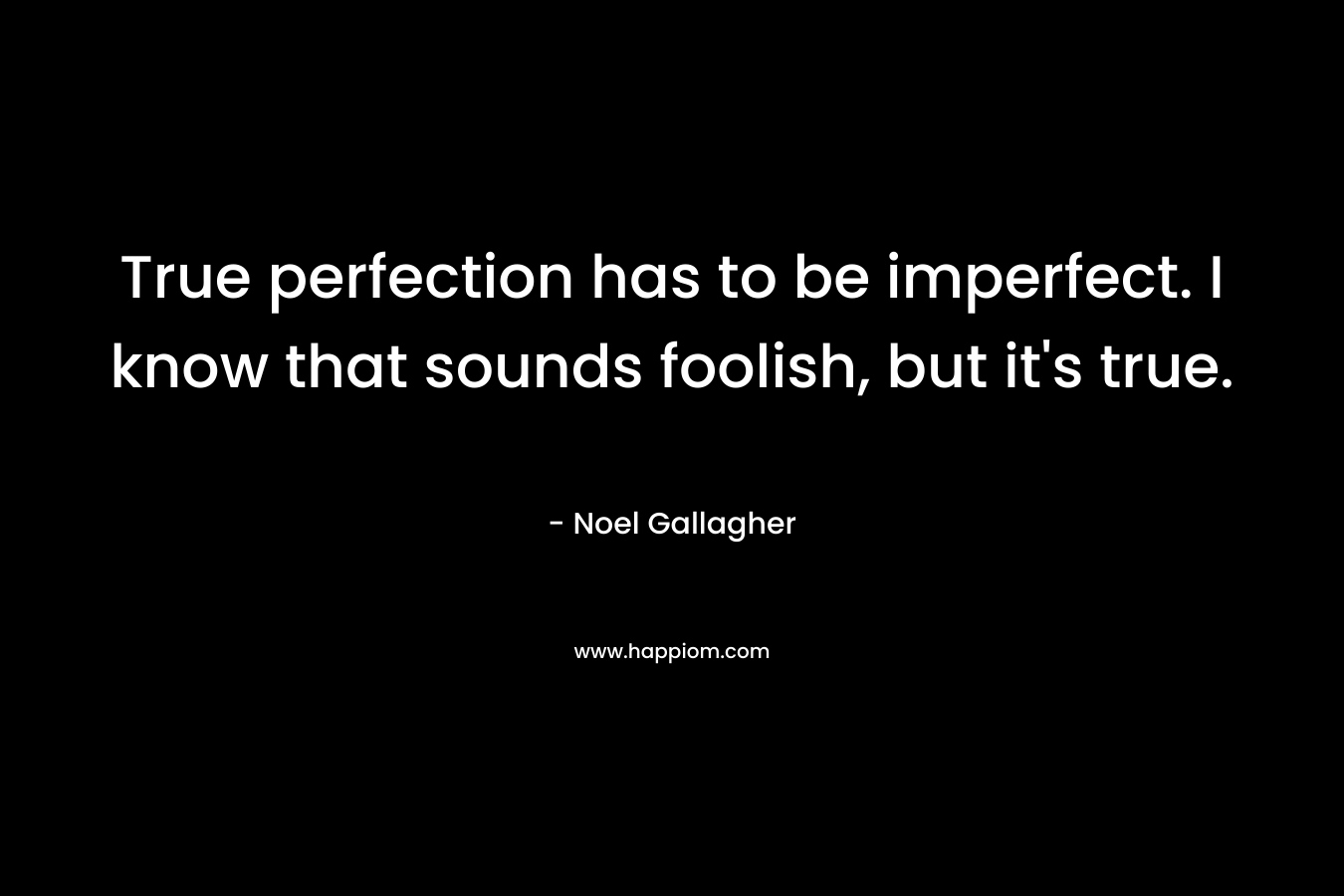 True perfection has to be imperfect. I know that sounds foolish, but it’s true. – Noel Gallagher