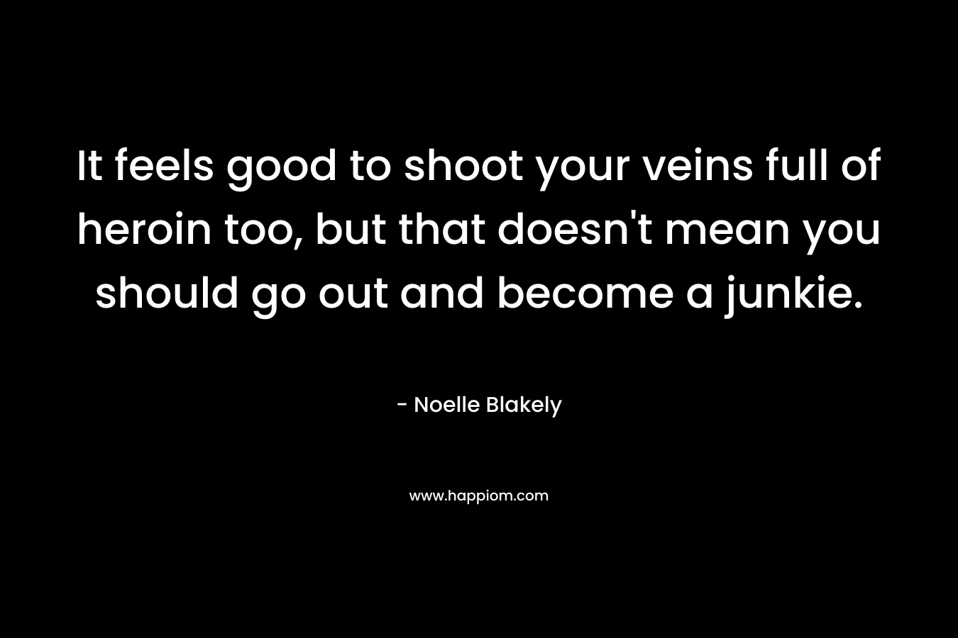 It feels good to shoot your veins full of heroin too, but that doesn’t mean you should go out and become a junkie. – Noelle Blakely