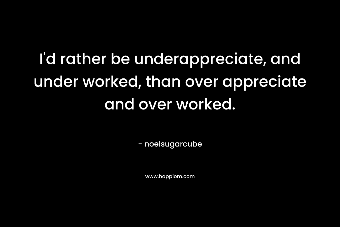 I'd rather be underappreciate, and under worked, than over appreciate and over worked.