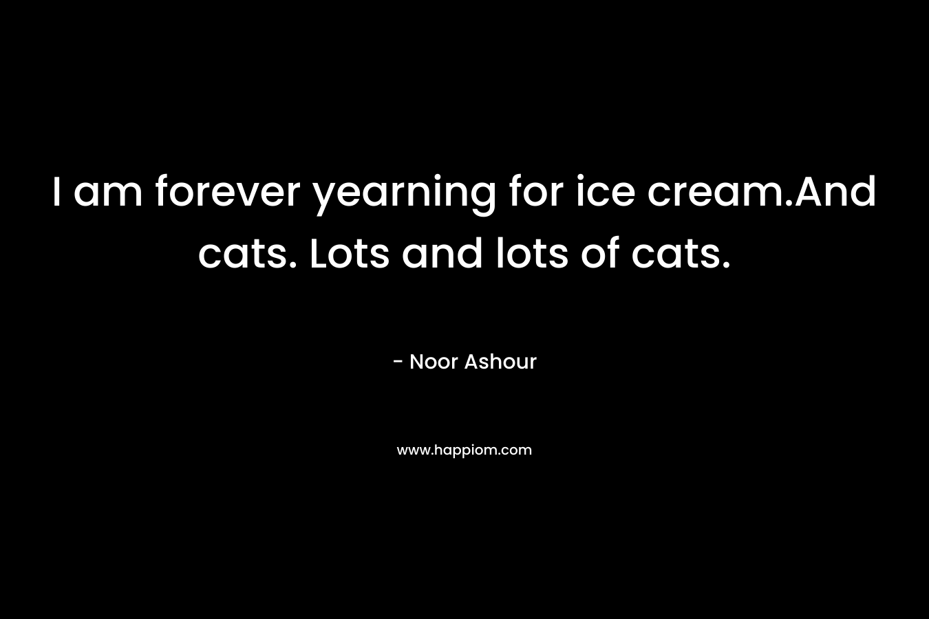 I am forever yearning for ice cream.And cats. Lots and lots of cats. – Noor Ashour