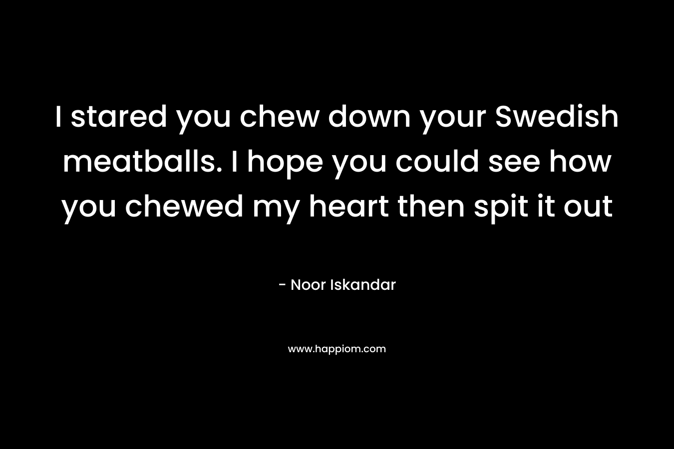 I stared you chew down your Swedish meatballs. I hope you could see how you chewed my heart then spit it out – Noor Iskandar