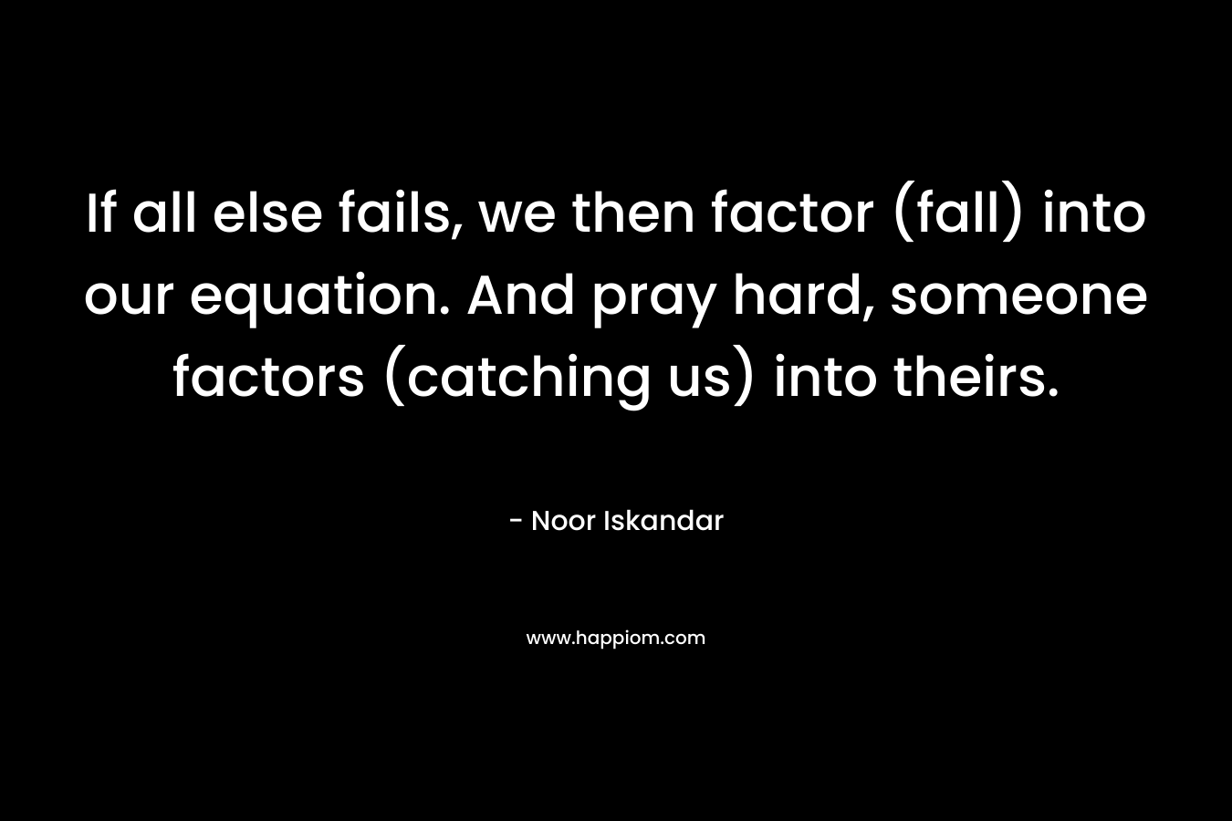 If all else fails, we then factor (fall) into our equation. And pray hard, someone factors (catching us) into theirs. – Noor Iskandar
