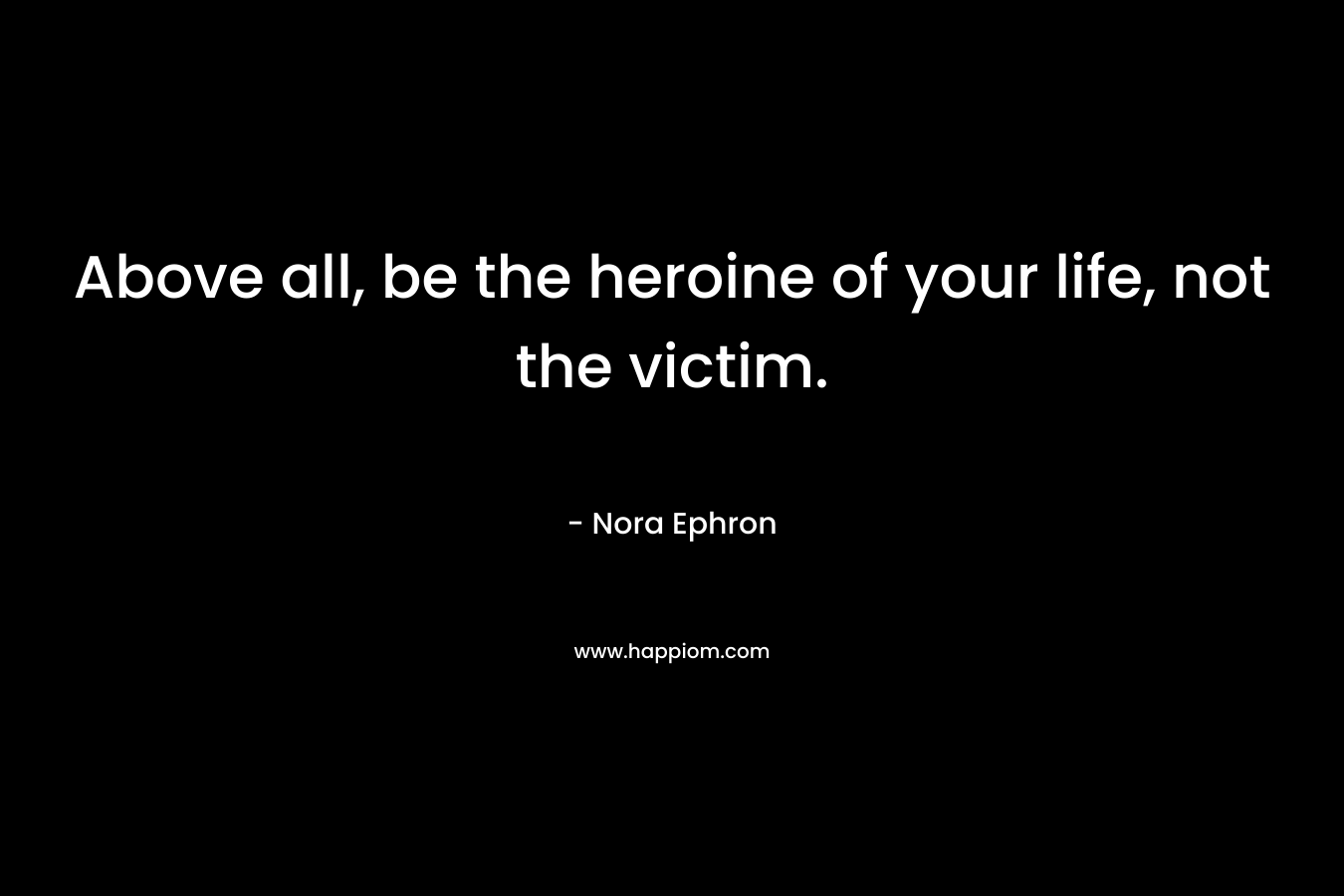 Above all, be the heroine of your life, not the victim. – Nora Ephron