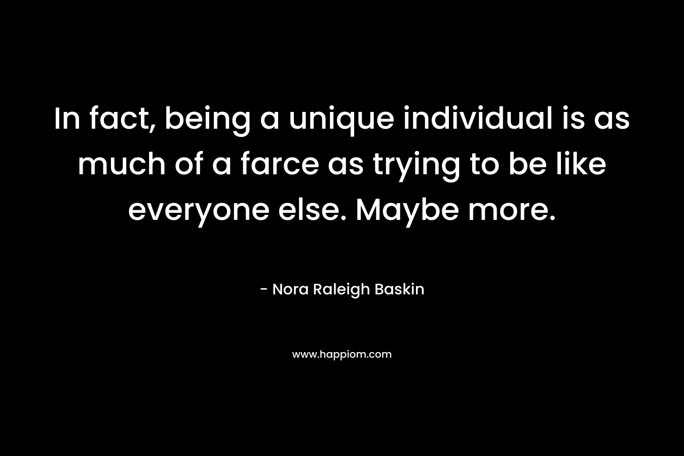 In fact, being a unique individual is as much of a farce as trying to be like everyone else. Maybe more. – Nora Raleigh Baskin