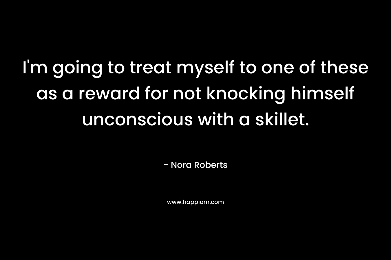 I’m going to treat myself to one of these as a reward for not knocking himself unconscious with a skillet. – Nora Roberts