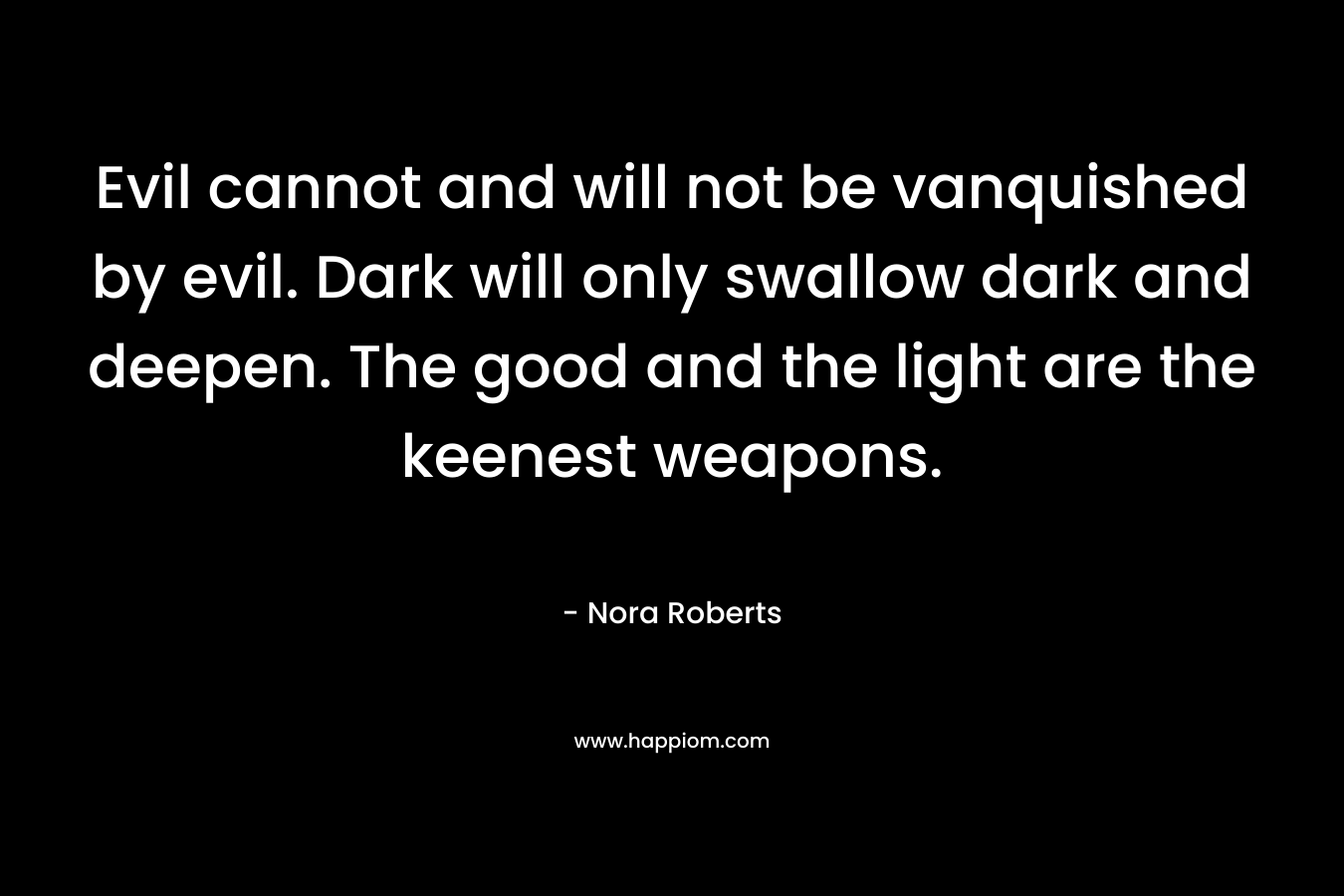 Evil cannot and will not be vanquished by evil. Dark will only swallow dark and deepen. The good and the light are the keenest weapons. – Nora Roberts
