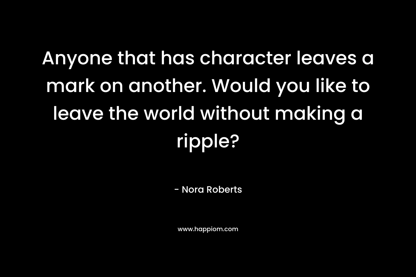 Anyone that has character leaves a mark on another. Would you like to leave the world without making a ripple? – Nora Roberts