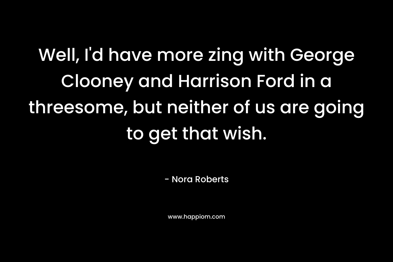 Well, I’d have more zing with George Clooney and Harrison Ford in a threesome, but neither of us are going to get that wish. – Nora Roberts