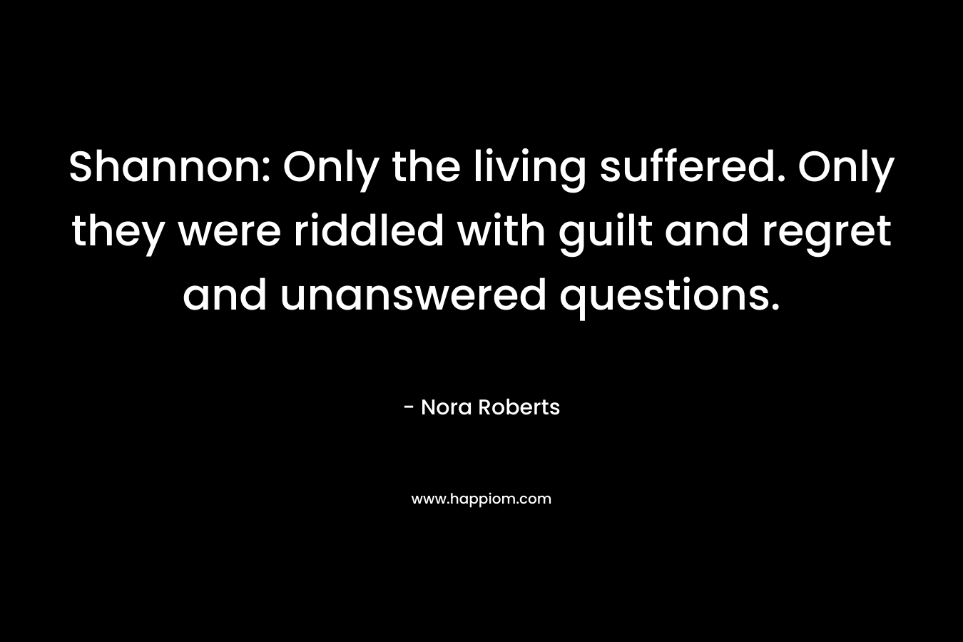 Shannon: Only the living suffered. Only they were riddled with guilt and regret and unanswered questions. – Nora Roberts