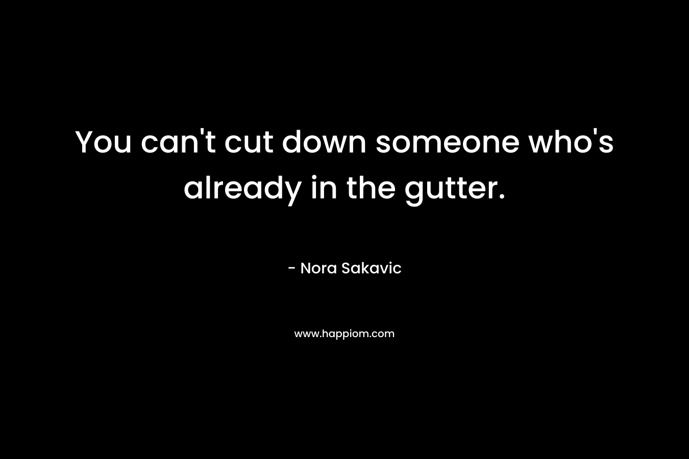 You can’t cut down someone who’s already in the gutter. – Nora Sakavic