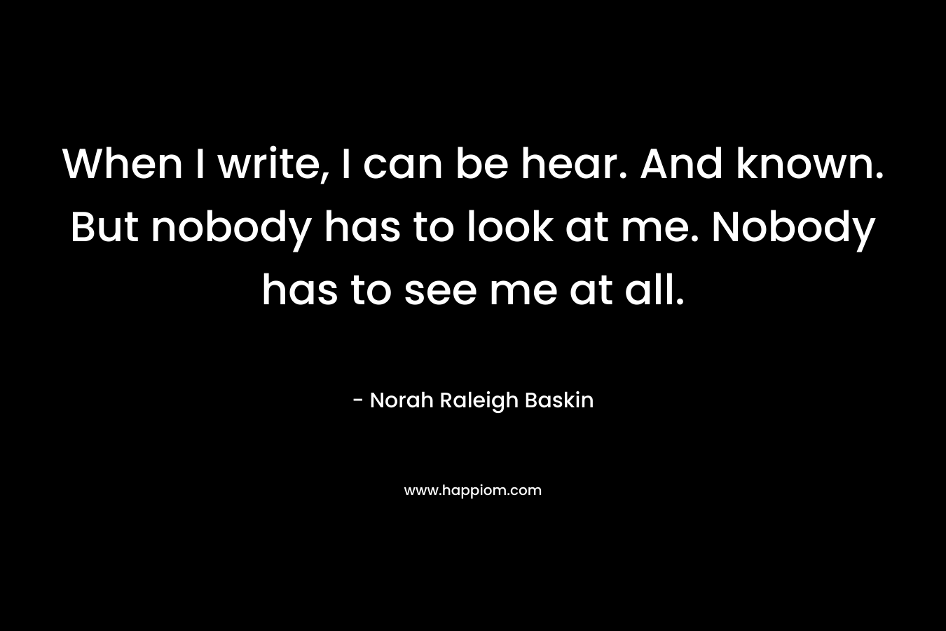 When I write, I can be hear. And known. But nobody has to look at me. Nobody has to see me at all. – Norah Raleigh Baskin