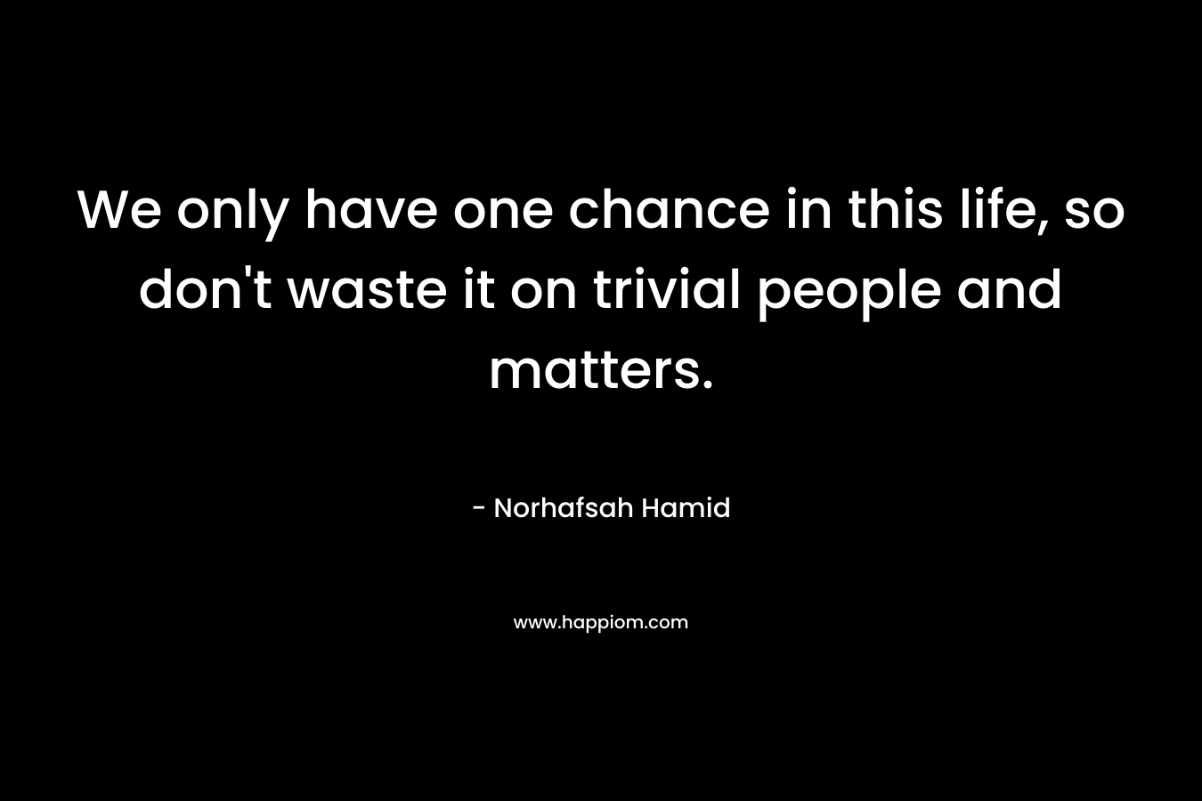We only have one chance in this life, so don't waste it on trivial people and matters.