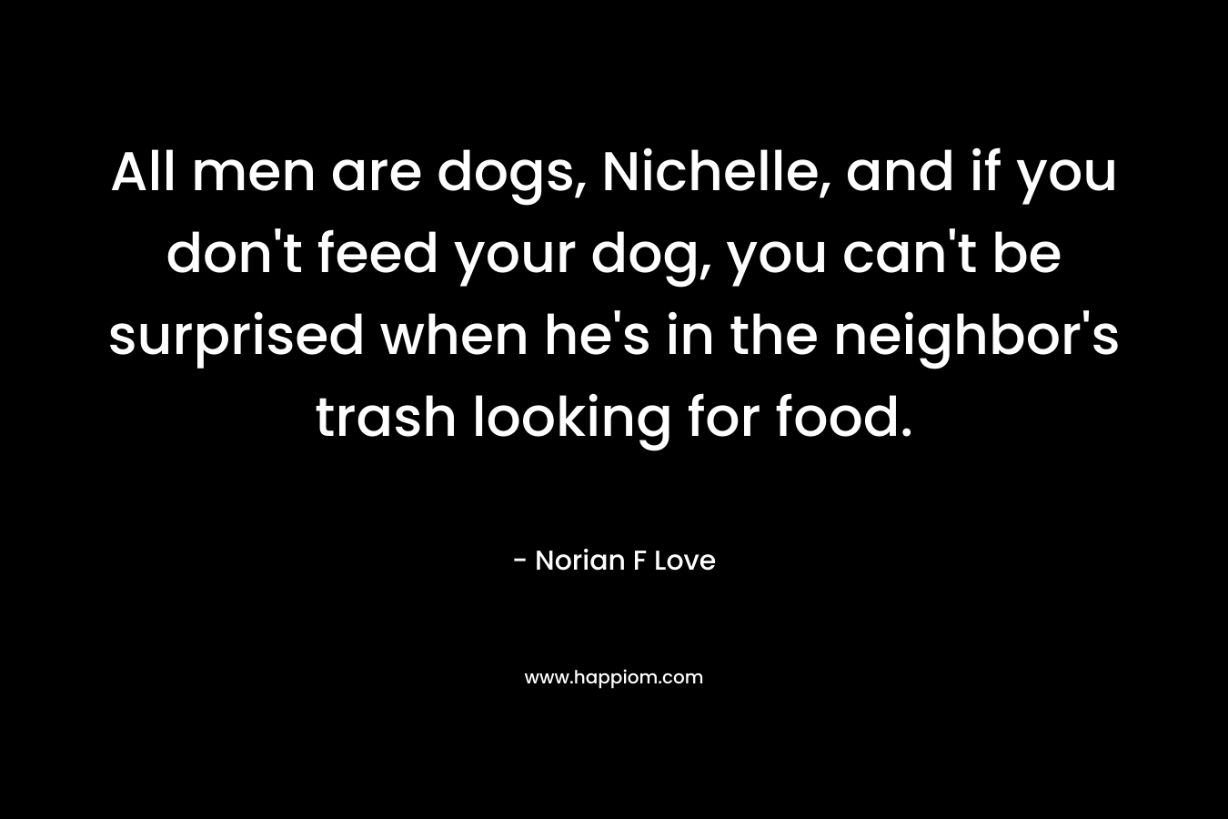 All men are dogs, Nichelle, and if you don’t feed your dog, you can’t be surprised when he’s in the neighbor’s trash looking for food. – Norian F Love