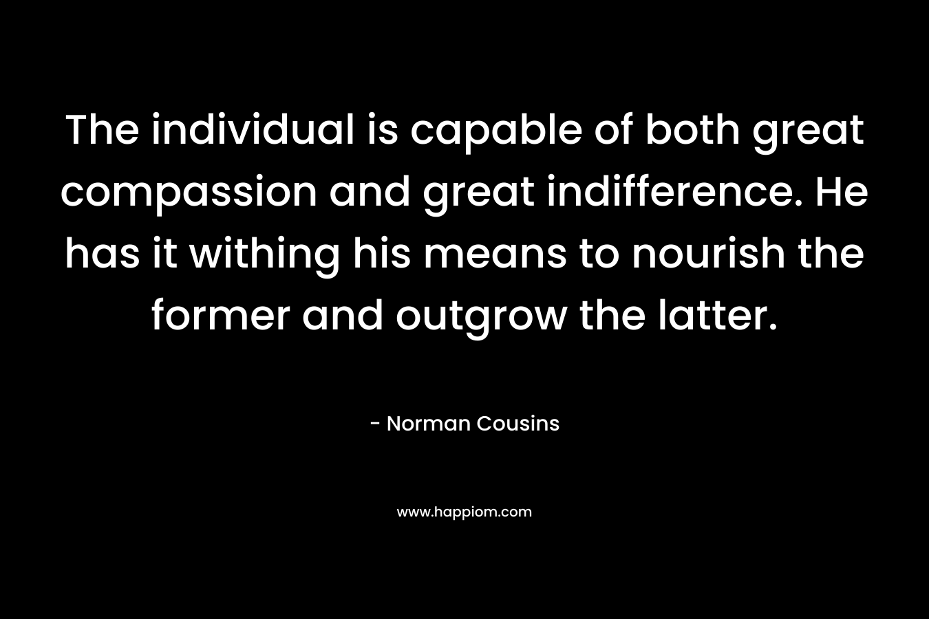 The individual is capable of both great compassion and great indifference. He has it withing his means to nourish the former and outgrow the latter. – Norman Cousins