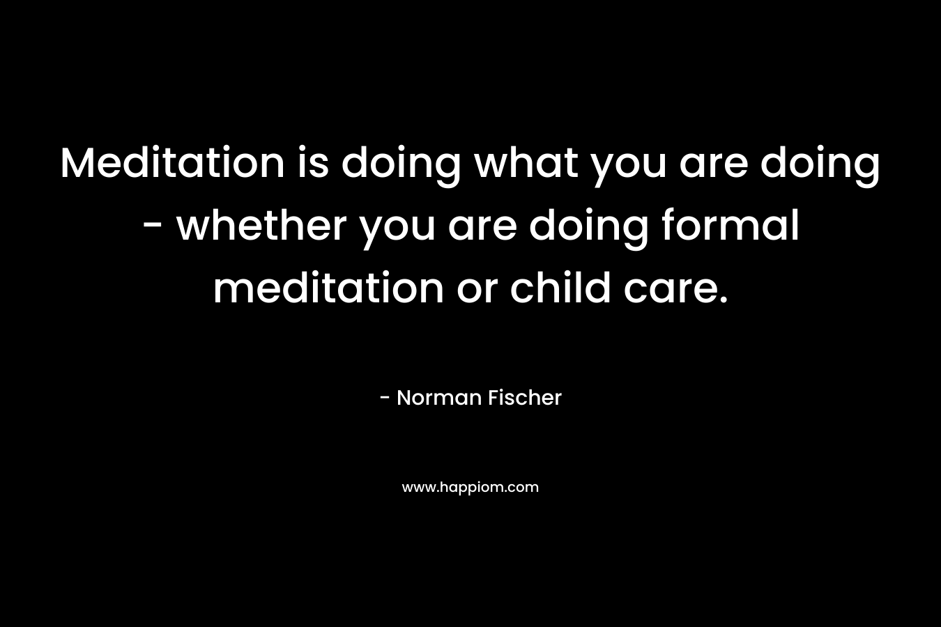 Meditation is doing what you are doing - whether you are doing formal meditation or child care.