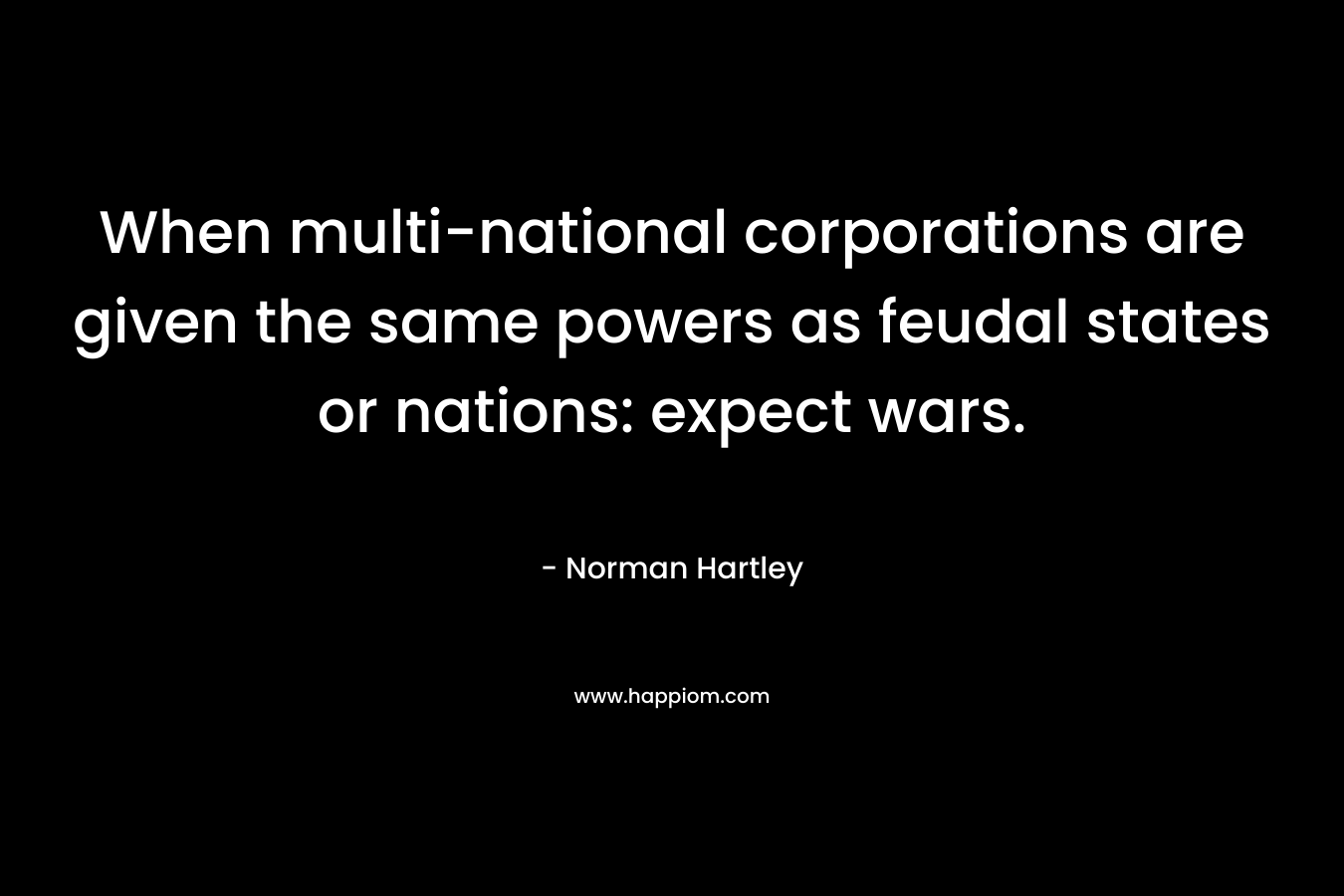 When multi-national corporations are given the same powers as feudal states or nations: expect wars. – Norman Hartley