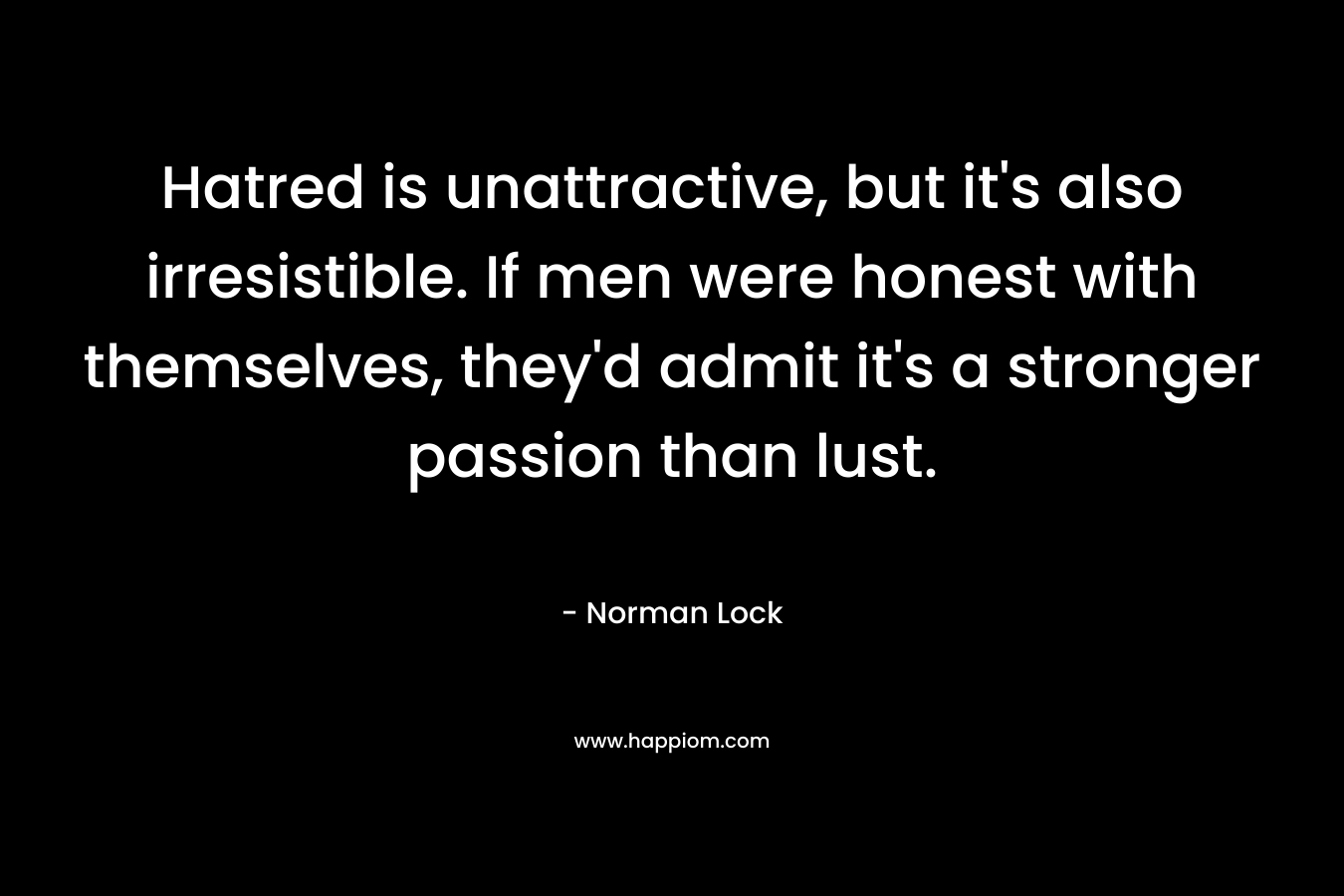 Hatred is unattractive, but it’s also irresistible. If men were honest with themselves, they’d admit it’s a stronger passion than lust. – Norman Lock