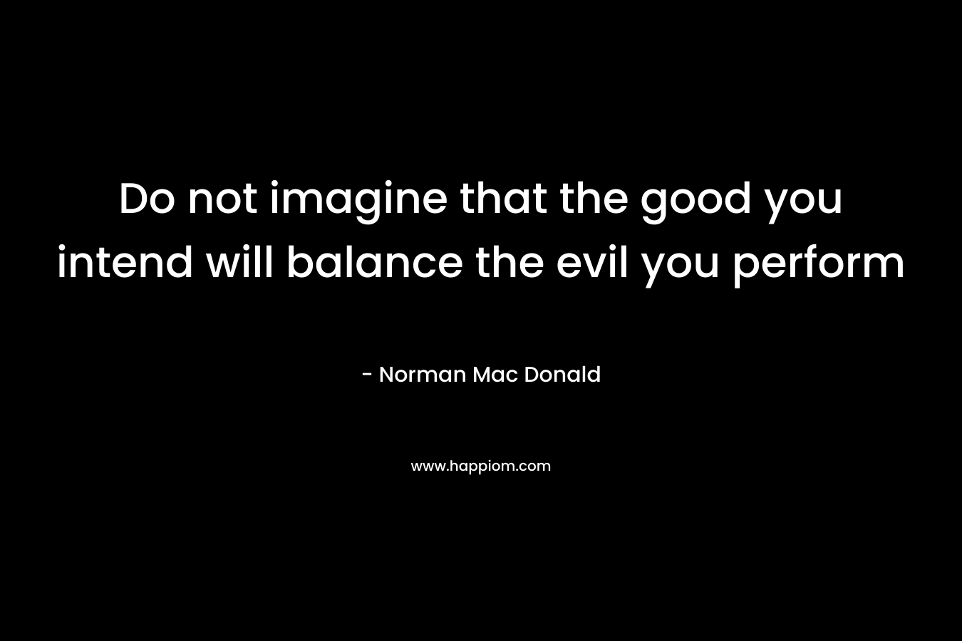 Do not imagine that the good you intend will balance the evil you perform – Norman Mac Donald