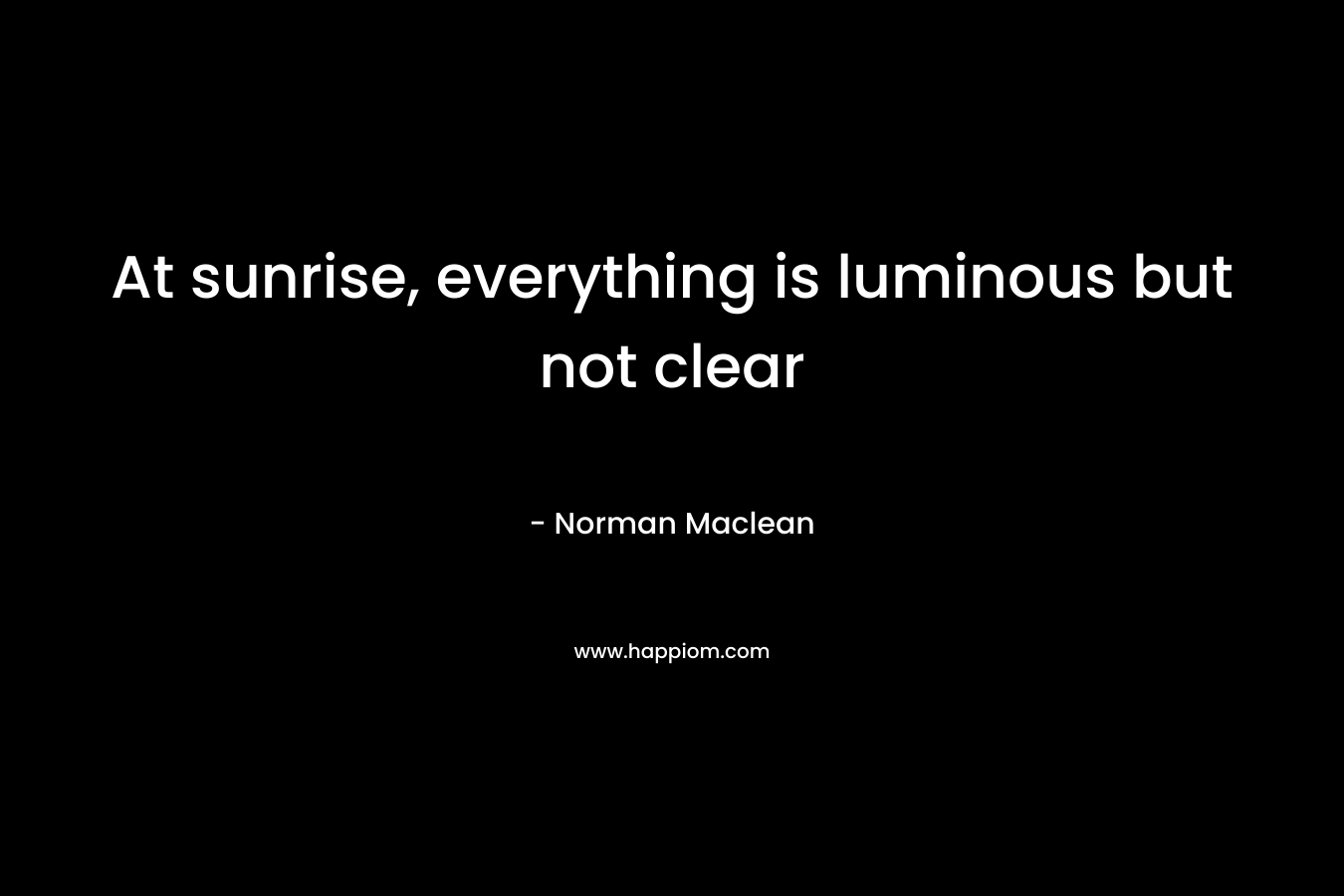 At sunrise, everything is luminous but not clear – Norman Maclean